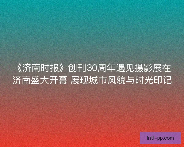 《济南时报》创刊30周年遇见摄影展在济南盛大开幕 展现城市风貌与时光印记 《济南时报》创刊30周年遇见摄影展在济南盛大开幕 展现城市风貌与时光印记