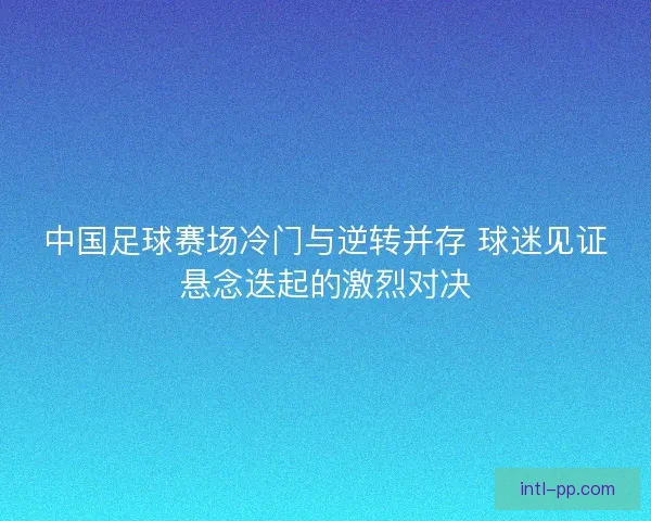 中国足球赛场冷门与逆转并存 球迷见证悬念迭起的激烈对决 中国足球赛场冷门与逆转并存 球迷见证悬念迭起的激烈对决