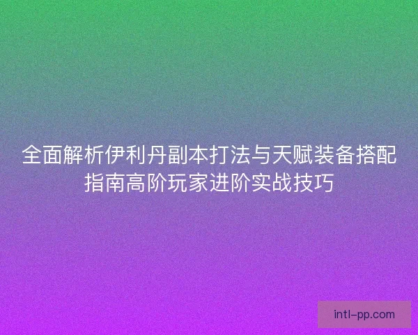全面解析伊利丹副本打法与天赋装备搭配指南高阶玩家进阶实战技巧