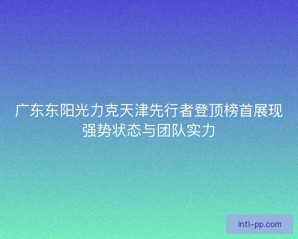 广东东阳光力克天津先行者登顶榜首展现强势状态与团队实力 广东东阳光力克天津先行者登顶榜首展现强势状态与团队实力