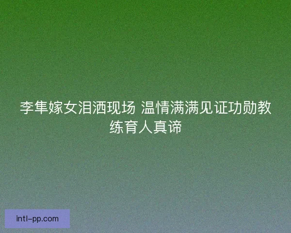 李隼嫁女泪洒现场 温情满满见证功勋教练育人真谛 李隼嫁女泪洒现场 温情满满见证功勋教练育人真谛
