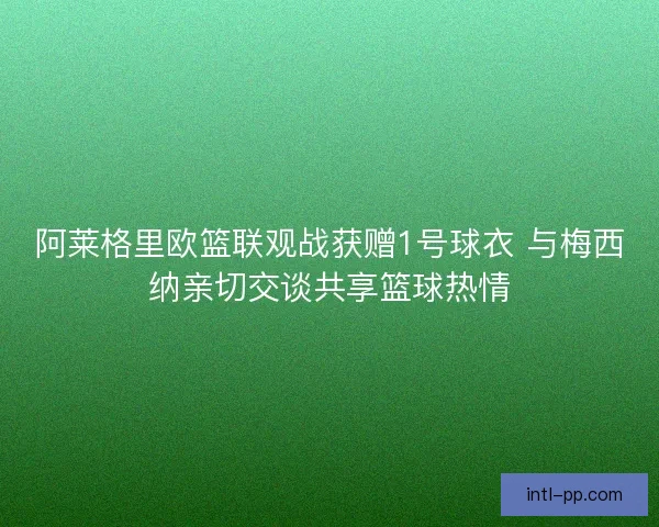 阿莱格里欧篮联观战获赠1号球衣 与梅西纳亲切交谈共享篮球热情