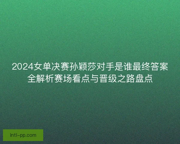2024女单决赛孙颖莎对手是谁最终答案全解析赛场看点与晋级之路盘点 2024女单决赛孙颖莎对手是谁最终答案全解析赛场看点与晋级之路盘点