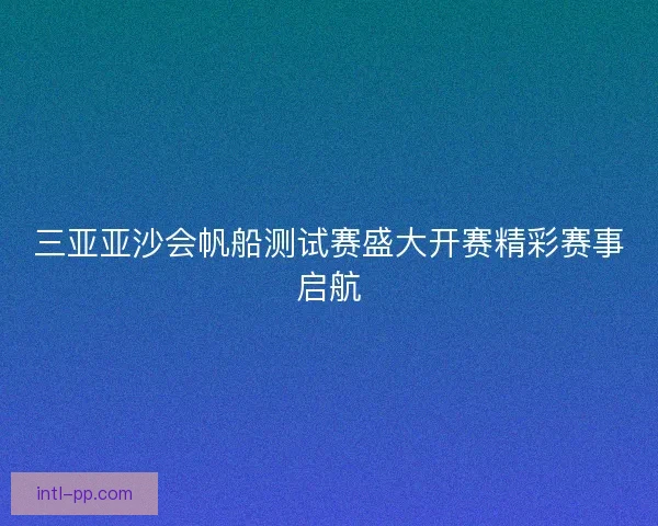 三亚亚沙会帆船测试赛盛大开赛精彩赛事启航 三亚亚沙会帆船测试赛盛大开赛精彩赛事启航