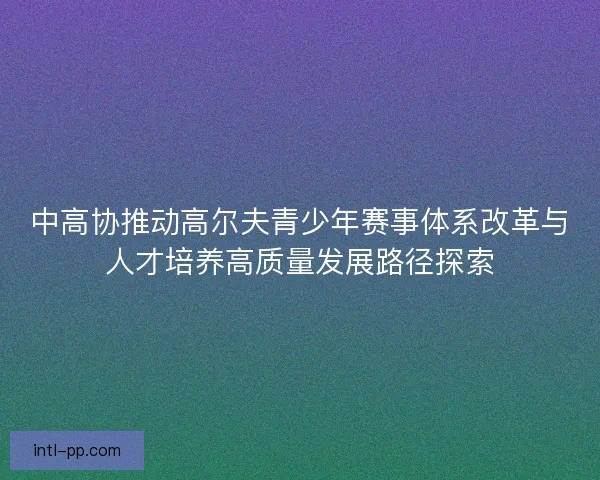 中高协推动高尔夫青少年赛事体系改革与人才培养高质量发展路径探索 中高协推动高尔夫青少年赛事体系改革与人才培养高质量发展路径探索
