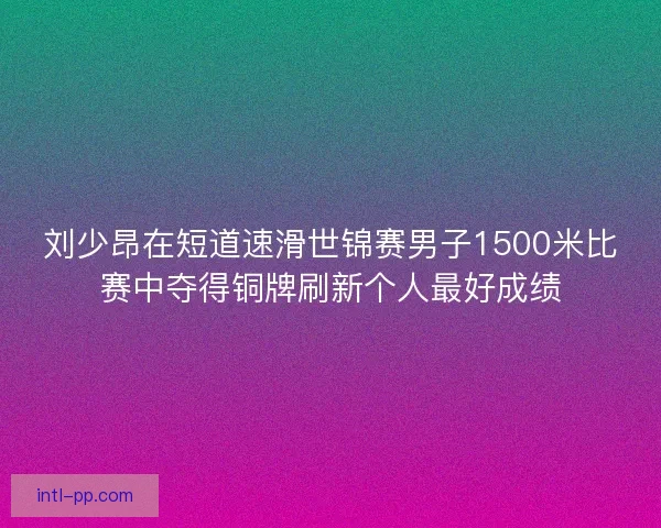 刘少昂在短道速滑世锦赛男子1500米比赛中夺得铜牌刷新个人最好成绩