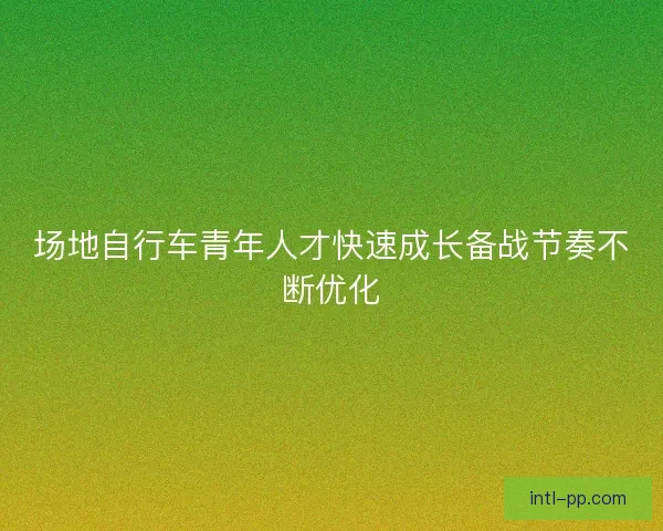场地自行车青年人才快速成长备战节奏不断优化