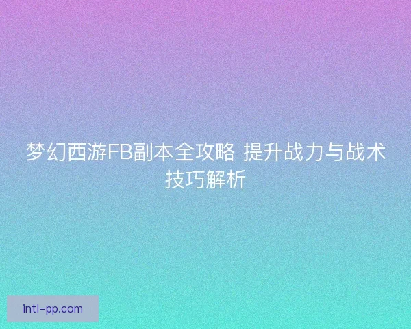 梦幻西游FB副本全攻略 提升战力与战术技巧解析 梦幻西游FB副本全攻略 提升战力与战术技巧解析