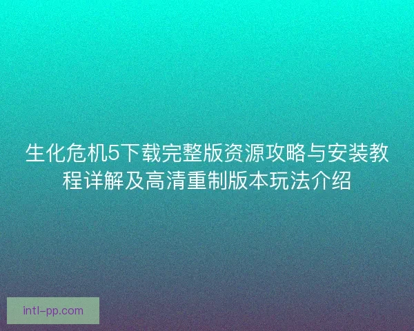 生化危机5下载完整版资源攻略与安装教程详解及高清重制版本玩法介绍