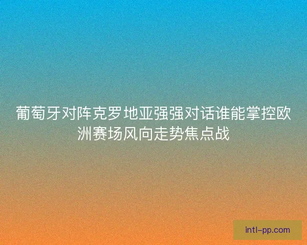 葡萄牙对阵克罗地亚强强对话谁能掌控欧洲赛场风向走势焦点战