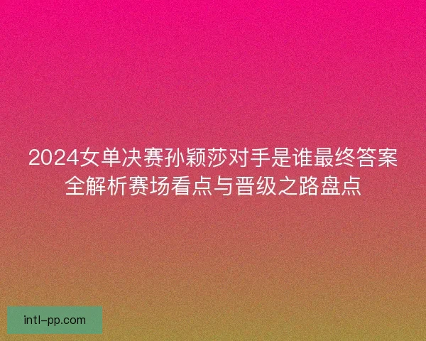 2024女单决赛孙颖莎对手是谁最终答案全解析赛场看点与晋级之路盘点