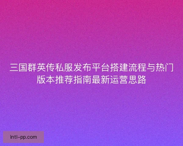 三国群英传私服发布平台搭建流程与热门版本推荐指南最新运营思路