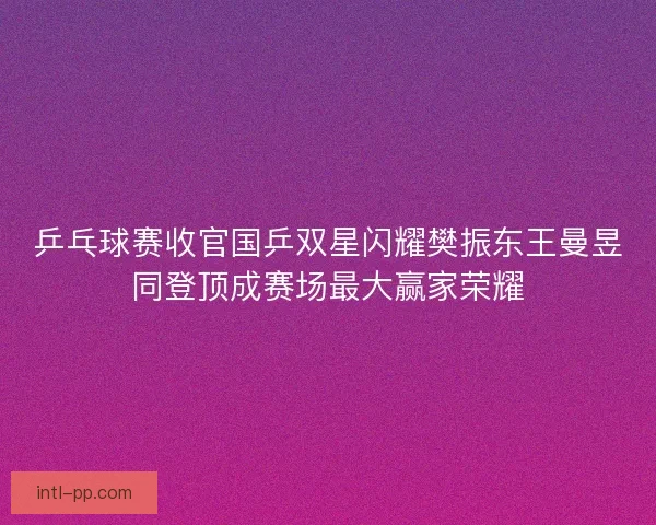 乒乓球赛收官国乒双星闪耀樊振东王曼昱同登顶成赛场最大赢家荣耀