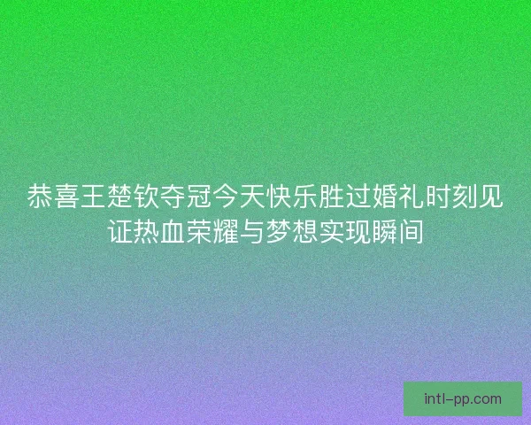 恭喜王楚钦夺冠今天快乐胜过婚礼时刻见证热血荣耀与梦想实现瞬间