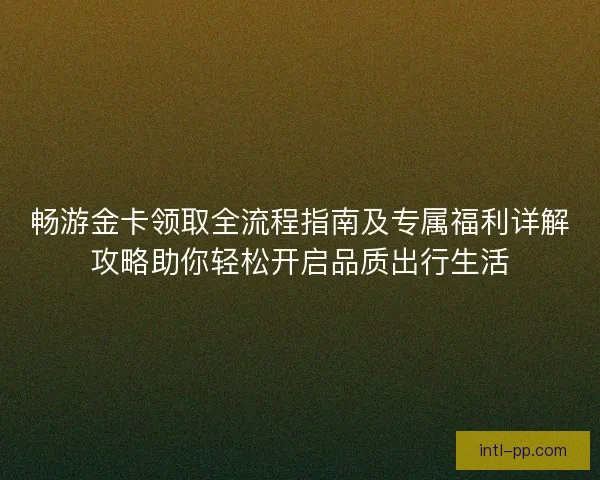 畅游金卡领取全流程指南及专属福利详解攻略助你轻松开启品质出行生活