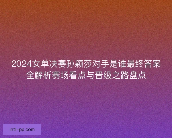 2024女单决赛孙颖莎对手是谁最终答案全解析赛场看点与晋级之路盘点