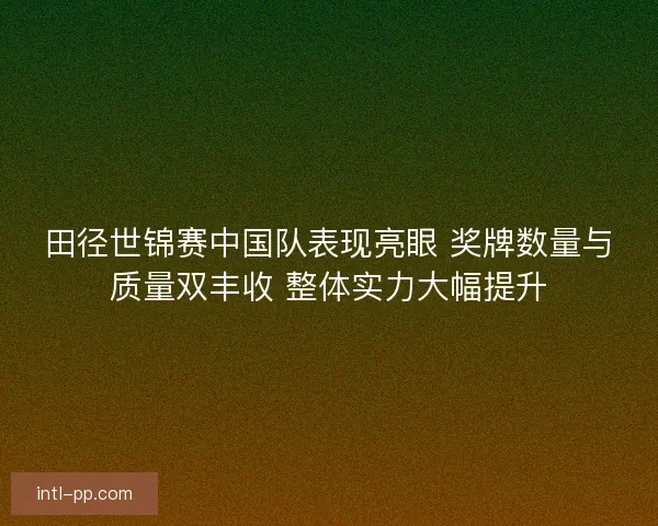 田径世锦赛中国队表现亮眼 奖牌数量与质量双丰收 整体实力大幅提升
