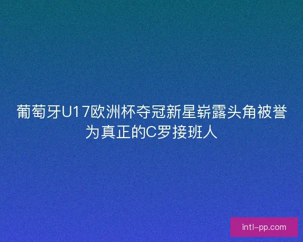 葡萄牙U17欧洲杯夺冠新星崭露头角被誉为真正的C罗接班人