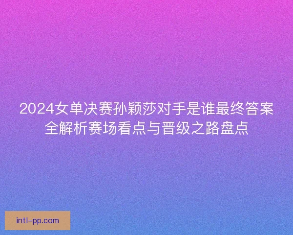 2024女单决赛孙颖莎对手是谁最终答案全解析赛场看点与晋级之路盘点