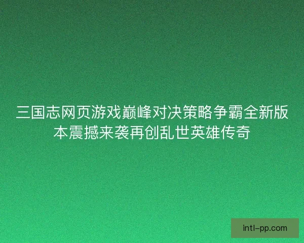 三国志网页游戏巅峰对决策略争霸全新版本震撼来袭再创乱世英雄传奇