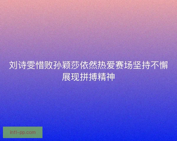 刘诗雯惜败孙颖莎依然热爱赛场坚持不懈展现拼搏精神