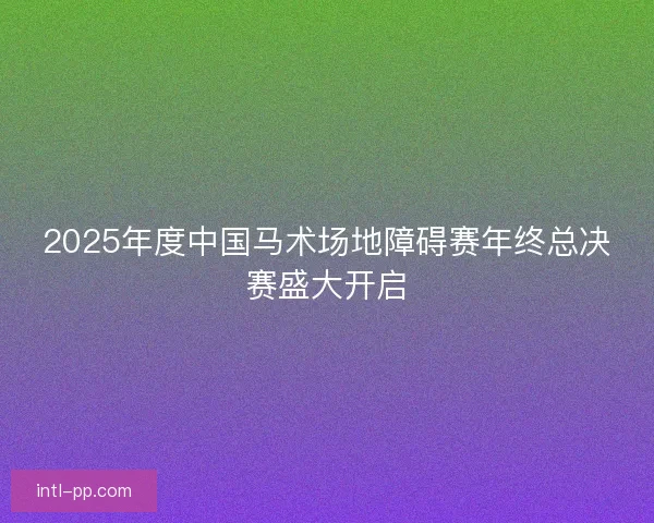 2025年度中国马术场地障碍赛年终总决赛盛大开启