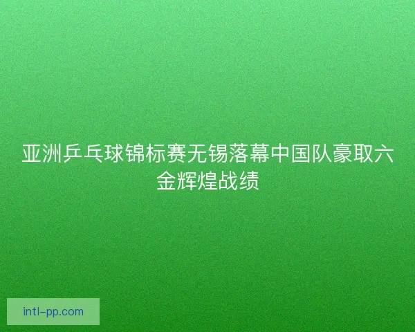 亚洲乒乓球锦标赛无锡落幕中国队豪取六金辉煌战绩