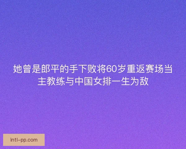 她曾是郎平的手下败将60岁重返赛场当主教练与中国女排一生为敌 她曾是郎平的手下败将60岁重返赛场当主教练与中国女排一生为敌